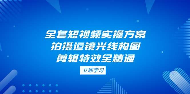 （14465期）全套短视频实操方案，拍摄运镜光线构图，剪辑特效全精通