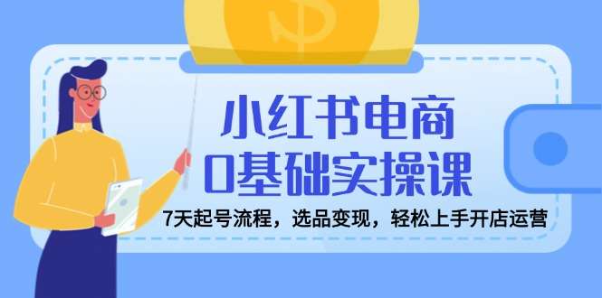 （14534期）小红书电商0基础实操课，7天起号流程，选品变现，轻松上手开店运营